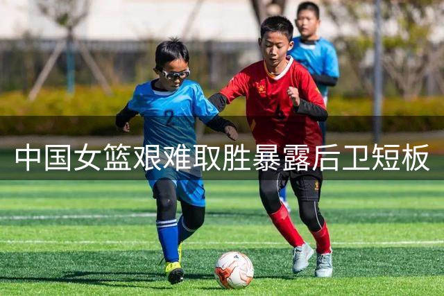 中国女篮艰难取胜暴露后卫短板